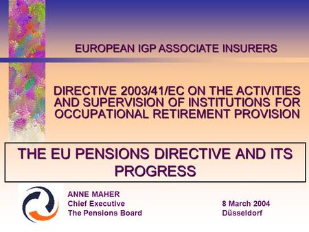 DIRECTIVE 2003/41/EC ON THE ACTIVITIES AND SUPERVISION OF INSTITUTIONS FOR OCCUPATIONAL RETIREMENT PROVISION ANNE MAHER Chief Executive8 March 2004 The.