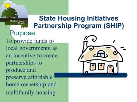 State Housing Initiatives Partnership Program (SHIP) Purpose To provide funds to local governments as an incentive to create partnerships to produce and.