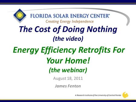 A Research Institute of the University of Central Florida The Cost of Doing Nothing (the video) Energy Efficiency Retrofits For Your Home! (the webinar)
