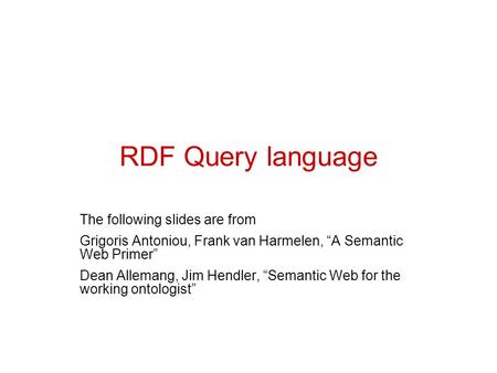 RDF Query language The following slides are from Grigoris Antoniou, Frank van Harmelen, “A Semantic Web Primer” Dean Allemang, Jim Hendler, “Semantic Web.
