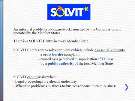An informal problem solving network launched by the Commission and operated by the Member States. There is a SOLVIT Centre in every Member State. SOLVIT.