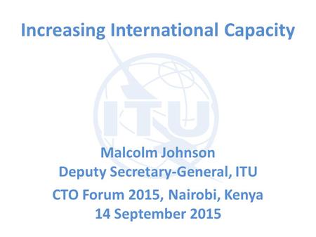 Increasing International Capacity Malcolm Johnson Deputy Secretary-General, ITU CTO Forum 2015, Nairobi, Kenya 14 September 2015.