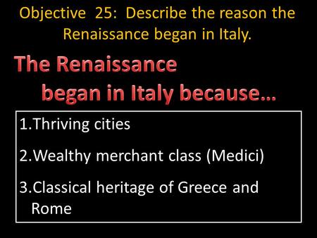 1.Thriving cities 2.Wealthy merchant class (Medici) 3.Classical heritage of Greece and Rome Objective 25: Describe the reason the Renaissance began in.