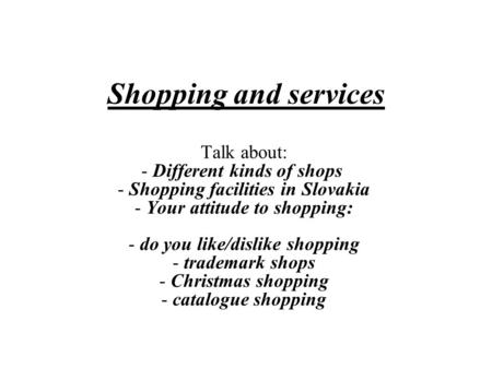 Shopping and services Talk about: - Different kinds of shops  - Shopping facilities in Slovakia - Your attitude to shopping: - do you like/dislike shopping.