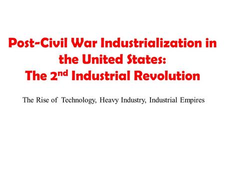 Post-Civil War Industrialization in the United States: The 2 nd Industrial Revolution The Rise of Technology, Heavy Industry, Industrial Empires.