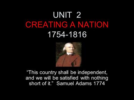 UNIT 2 CREATING A NATION 1754-1816 “This country shall be independent, and we will be satisfied with nothing short of it.” Samuel Adams 1774.