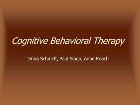 Cognitive Behavioral Therapy Jenna Schmidt, Paul Singh, Anne Roach.