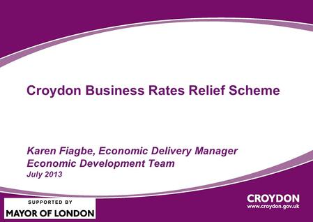 Croydon Business Rates Relief Scheme Karen Fiagbe, Economic Delivery Manager Economic Development Team July 2013.