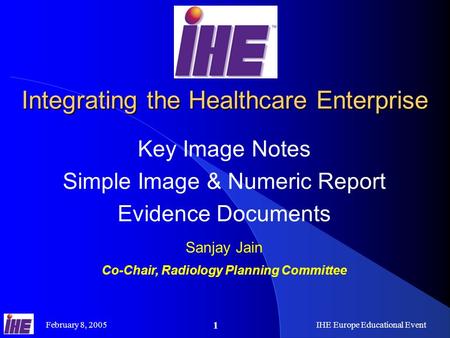 February 8, 2005IHE Europe Educational Event 1 Integrating the Healthcare Enterprise Key Image Notes Simple Image & Numeric Report Evidence Documents Sanjay.