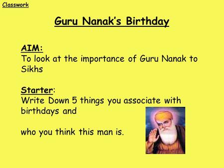 AIM: To look at the importance of Guru Nanak to Sikhs Starter: Write Down 5 things you associate with birthdays and who you think this man is. Guru Nanak’s.