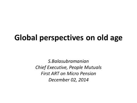 Global perspectives on old age S.Balasubramanian Chief Executive, People Mutuals First ART on Micro Pension December 02, 2014.