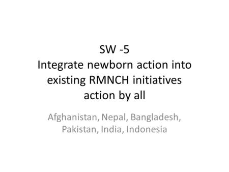 SW -5 Integrate newborn action into existing RMNCH initiatives action by all Afghanistan, Nepal, Bangladesh, Pakistan, India, Indonesia.