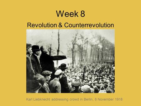 Week 8 Revolution & Counterrevolution Karl Liebknecht addressing crowd in Berlin, 6 November 1918.