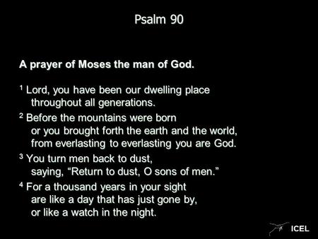 ICEL Psalm 90 A prayer of Moses the man of God. 1 Lord, you have been our dwelling place throughout all generations. 2 Before the mountains were born or.
