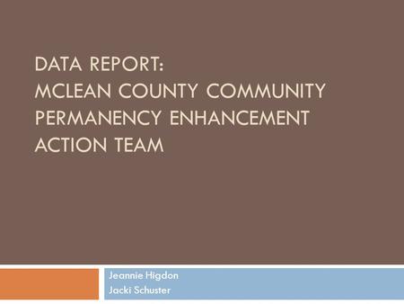 DATA REPORT: MCLEAN COUNTY COMMUNITY PERMANENCY ENHANCEMENT ACTION TEAM Jeannie Higdon Jacki Schuster.