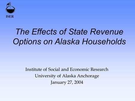 ISER The Effects of State Revenue Options on Alaska Households Institute of Social and Economic Research University of Alaska Anchorage January 27, 2004.