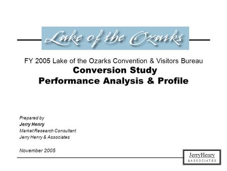 JerryHenry & A S S O C I A T E S FY 2005 Lake of the Ozarks Convention & Visitors Bureau Conversion Study Performance Analysis & Profile Prepared by Jerry.