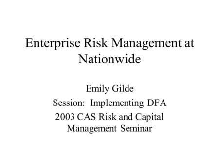 Enterprise Risk Management at Nationwide Emily Gilde Session: Implementing DFA 2003 CAS Risk and Capital Management Seminar.