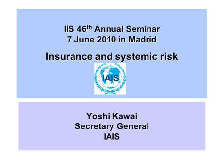 IIS 46 th Annual Seminar 7 June 2010 in Madrid Insurance and systemic risk Yoshi Kawai Secretary General IAIS.