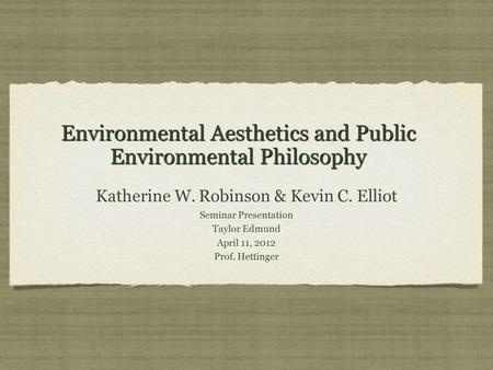 Environmental Aesthetics and Public Environmental Philosophy Katherine W. Robinson & Kevin C. Elliot Seminar Presentation Taylor Edmund April 11, 2012.