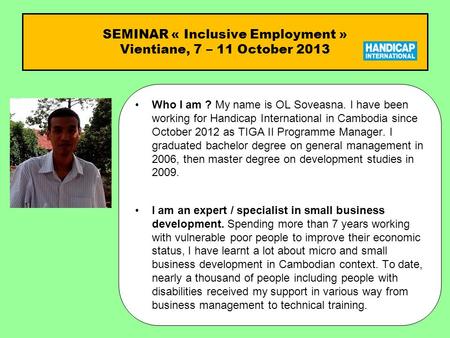 SEMINAR « Inclusive Employment » Vientiane, 7 – 11 October 2013 Who I am ?Who I am ? My name is OL Soveasna. I have been working for Handicap International.