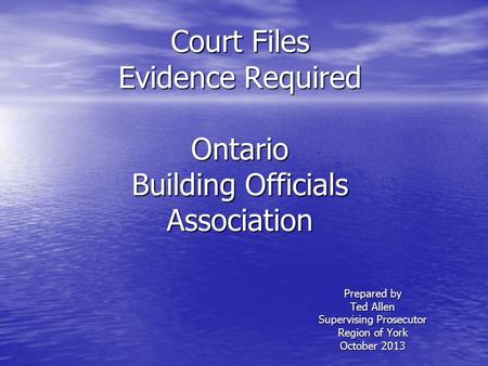 Court Files Evidence Required Ontario Building Officials Association Prepared by Ted Allen Supervising Prosecutor Region of York October 2013.