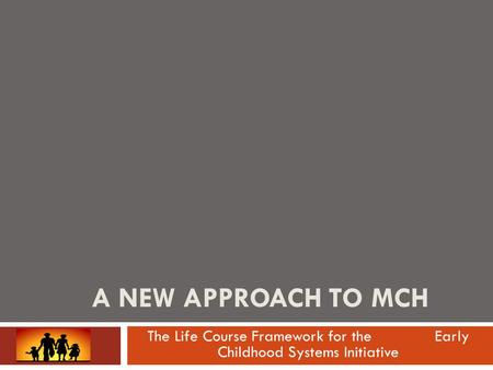 A NEW APPROACH TO MCH The Life Course Framework for the Early Childhood Systems Initiative.