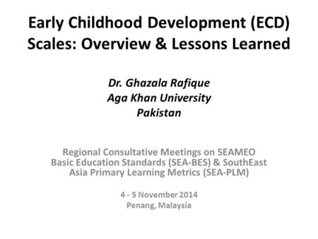 Early Childhood Development (ECD) Scales: Overview & Lessons Learned Dr. Ghazala Rafique Aga Khan University Pakistan Regional Consultative Meetings on.