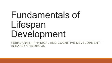 Fundamentals of Lifespan Development FEBRUARY 5– PHYSICAL AND COGNITIVE DEVELOPMENT IN EARLY CHILDHOOD.