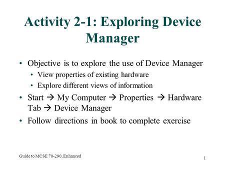 Guide to MCSE 70-290, Enhanced 1 Activity 2-1: Exploring Device Manager Objective is to explore the use of Device Manager View properties of existing hardware.