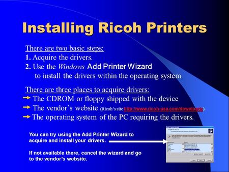 Installing Ricoh Printers There are two basic steps: 1. Acquire the drivers. 2. Use the Windows Add Printer Wizard to install the drivers within the operating.