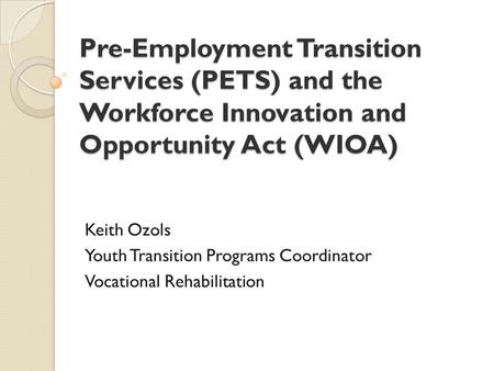 Pre-Employment Transition Services (PETS) and the Workforce Innovation and Opportunity Act (WIOA) Keith Ozols Youth Transition Programs Coordinator Vocational.