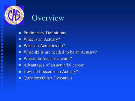 Overview n Preliminary Definitions n What is an Actuary? n What do Actuaries do? n What skills are needed to be an Actuary? n Where do Actuaries work?
