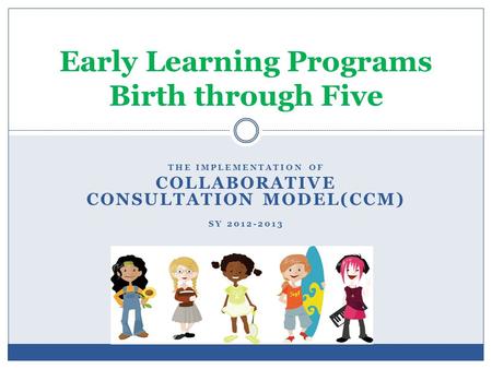 THE IMPLEMENTATION OF COLLABORATIVE CONSULTATION MODEL(CCM) SY 2012-2013 Early Learning Programs Birth through Five.