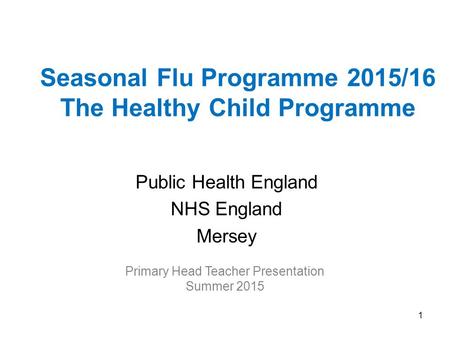 Seasonal Flu Programme 2015/16 The Healthy Child Programme Public Health England NHS England Mersey Primary Head Teacher Presentation Summer 2015 1.
