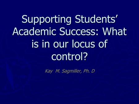 Supporting Students’ Academic Success: What is in our locus of control? Kay M. Sagmiller, Ph. D.