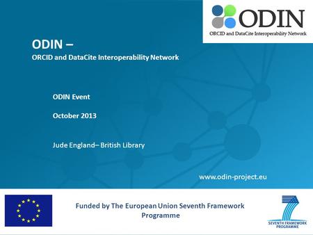 ODIN – ORCID and DataCite Interoperability Network ODIN Event October 2013 Jude England– British Library Funded by The European Union Seventh Framework.