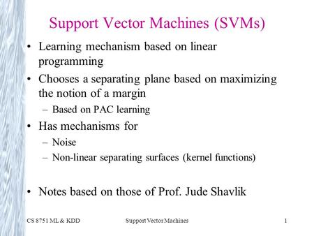 CS 8751 ML & KDDSupport Vector Machines1 Support Vector Machines (SVMs) Learning mechanism based on linear programming Chooses a separating plane based.