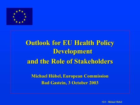 G/1 - Michael Hübel Outlook for EU Health Policy Development and the Role of Stakeholders Michael Hübel, European Commission Bad Gastein, 3 October 2003.