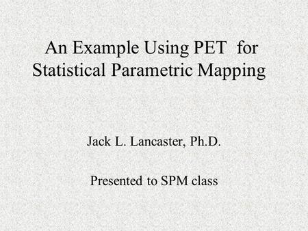 An Example Using PET for Statistical Parametric Mapping An Example Using PET for Statistical Parametric Mapping Jack L. Lancaster, Ph.D. Presented to SPM.