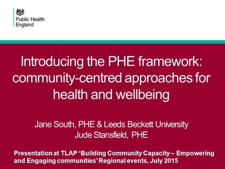 Introducing the PHE framework: community-centred approaches for health and wellbeing Jane South, PHE & Leeds Beckett University Jude Stansfield, PHE Presentation.