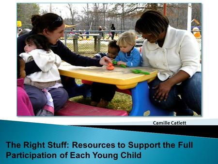 The Right Stuff: Resources to Support the Full Participation of Each Young Child Camille Catlett.