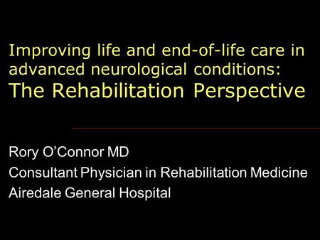 Improving life and end-of-life care in advanced neurological conditions: The Rehabilitation Perspective Rory O’Connor MD Consultant Physician in Rehabilitation.