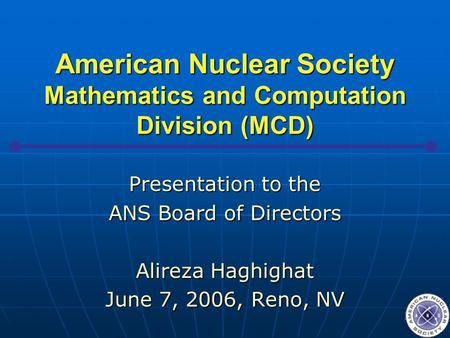 American Nuclear Society Mathematics and Computation Division (MCD) Presentation to the ANS Board of Directors Alireza Haghighat June 7, 2006, Reno, NV.