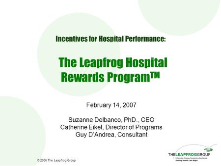 © 2006 The Leapfrog Group Incentives for Hospital Performance: The Leapfrog Hospital Rewards Program TM February 14, 2007 Suzanne Delbanco, PhD., CEO Catherine.