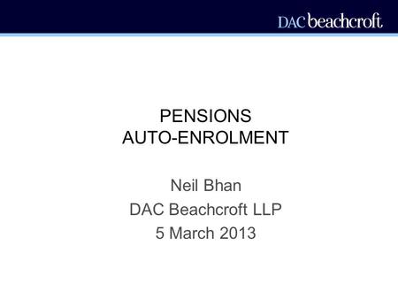 PENSIONS AUTO-ENROLMENT Neil Bhan DAC Beachcroft LLP 5 March 2013.
