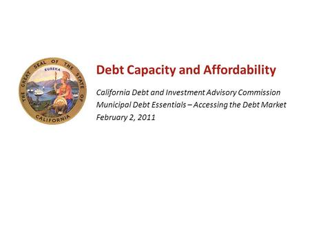 Debt Capacity and Affordability California Debt and Investment Advisory Commission Municipal Debt Essentials – Accessing the Debt Market February 2, 2011.