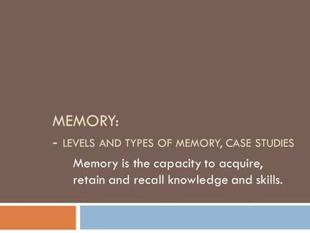 MEMORY: - LEVELS AND TYPES OF MEMORY, CASE STUDIES Memory is the capacity to acquire, retain and recall knowledge and skills.