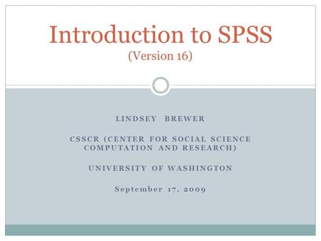 LINDSEY BREWER CSSCR (CENTER FOR SOCIAL SCIENCE COMPUTATION AND RESEARCH) UNIVERSITY OF WASHINGTON September 17, 2009 Introduction to SPSS (Version 16)