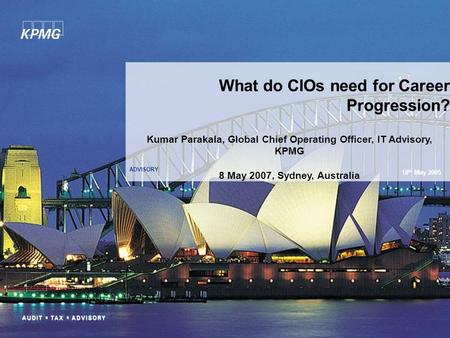 ADVISORY What do CIOs need for Career Progression? 18 th May 2005 Kumar Parakala, Global Chief Operating Officer, IT Advisory, KPMG 8 May 2007, Sydney,